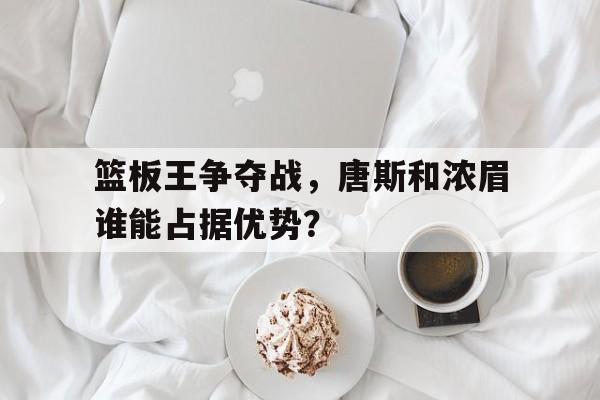关于篮板王争夺战,唐斯和浓眉谁能占据优势?的信息
