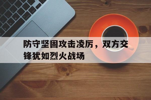 防守坚固攻击凌厉,双方交锋犹如烈火战场的简单介绍